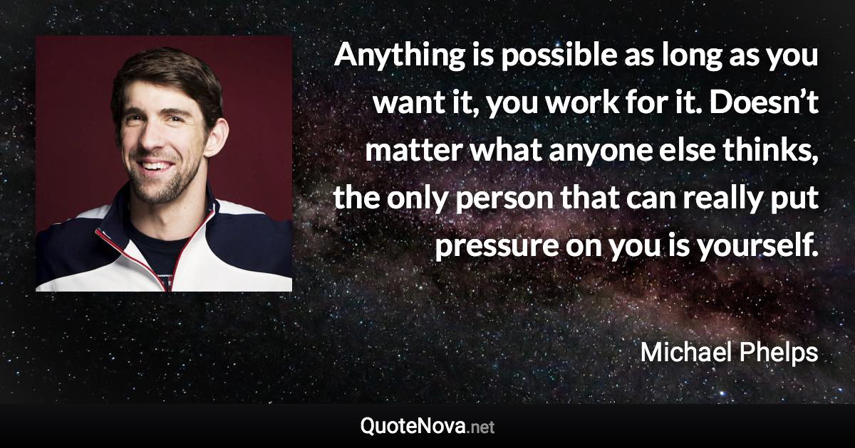 Anything is possible as long as you want it, you work for it. Doesn’t matter what anyone else thinks, the only person that can really put pressure on you is yourself. - Michael Phelps quote