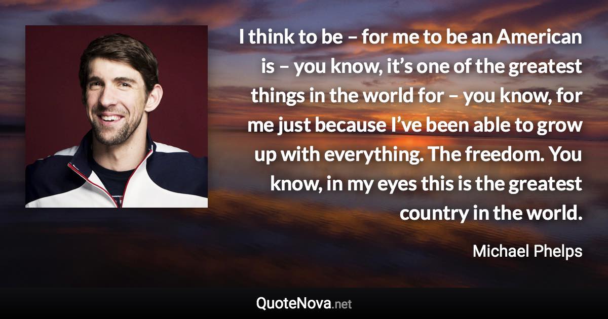 I think to be – for me to be an American is – you know, it’s one of the greatest things in the world for – you know, for me just because I’ve been able to grow up with everything. The freedom. You know, in my eyes this is the greatest country in the world. - Michael Phelps quote