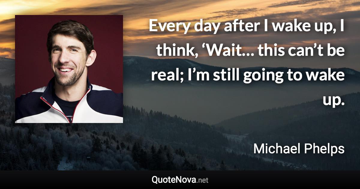 Every day after I wake up, I think, ‘Wait… this can’t be real; I’m still going to wake up. - Michael Phelps quote