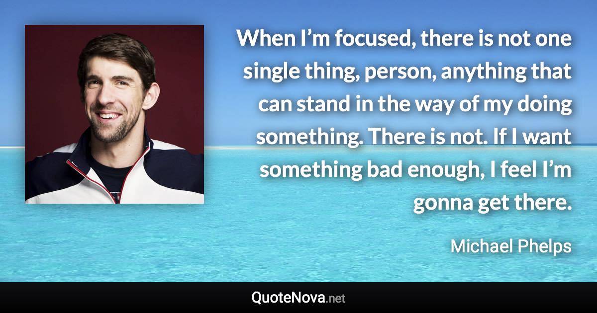 When I’m focused, there is not one single thing, person, anything that can stand in the way of my doing something. There is not. If I want something bad enough, I feel I’m gonna get there. - Michael Phelps quote
