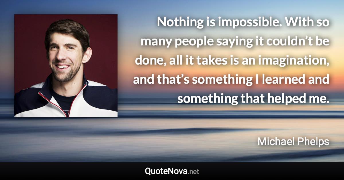 Nothing is impossible. With so many people saying it couldn’t be done, all it takes is an imagination, and that’s something I learned and something that helped me. - Michael Phelps quote