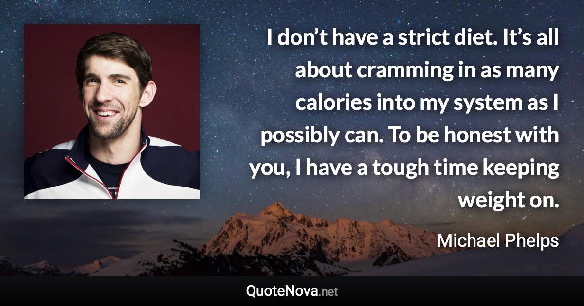 I don’t have a strict diet. It’s all about cramming in as many calories into my system as I possibly can. To be honest with you, I have a tough time keeping weight on. - Michael Phelps quote