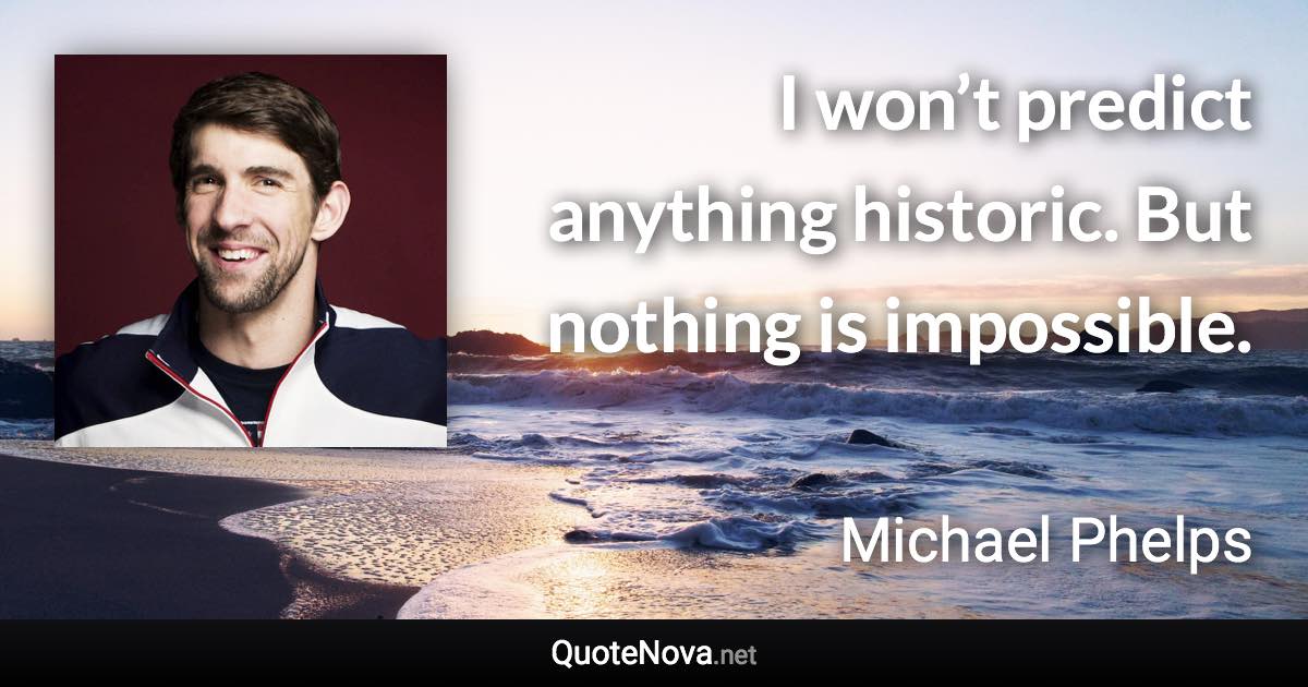 I won’t predict anything historic. But nothing is impossible. - Michael Phelps quote