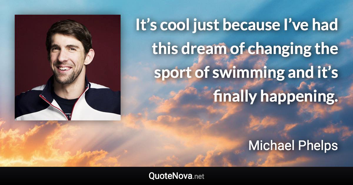 It’s cool just because I’ve had this dream of changing the sport of swimming and it’s finally happening. - Michael Phelps quote