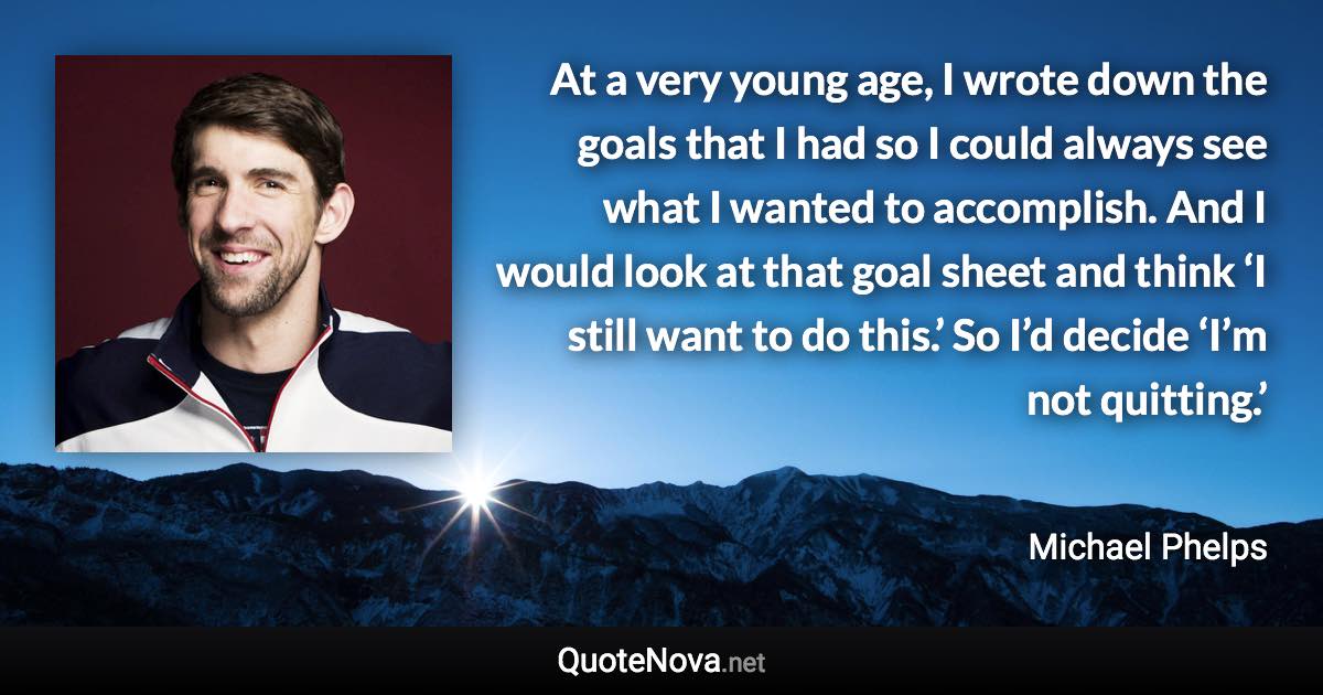 At a very young age, I wrote down the goals that I had so I could always see what I wanted to accomplish. And I would look at that goal sheet and think ‘I still want to do this.’ So I’d decide ‘I’m not quitting.’ - Michael Phelps quote