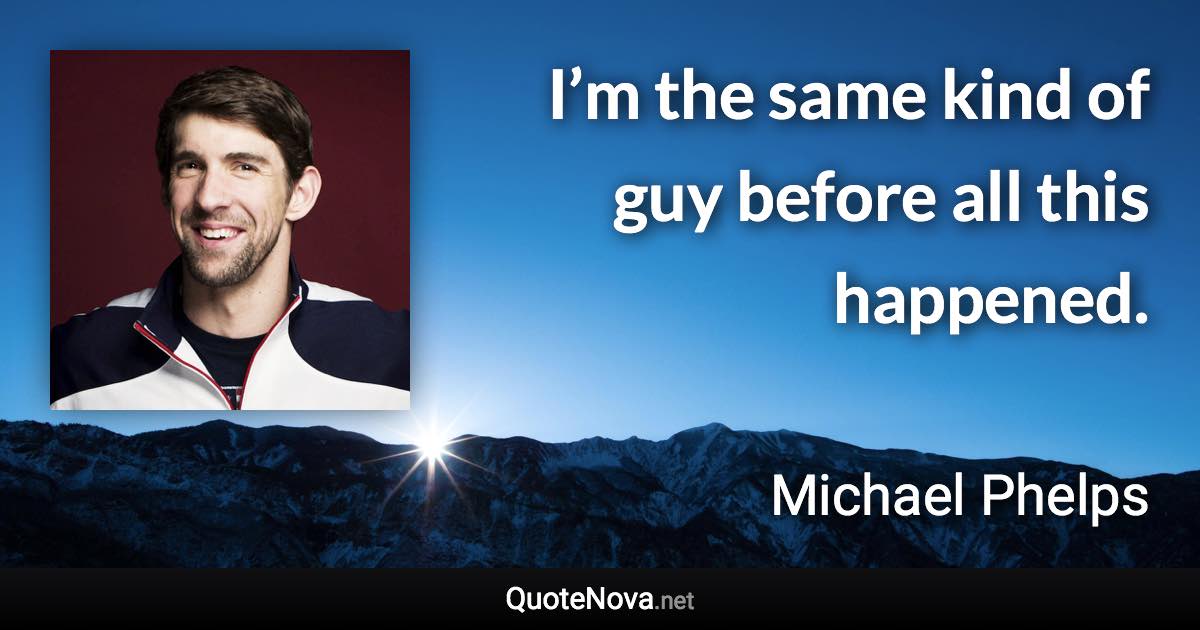 I’m the same kind of guy before all this happened. - Michael Phelps quote