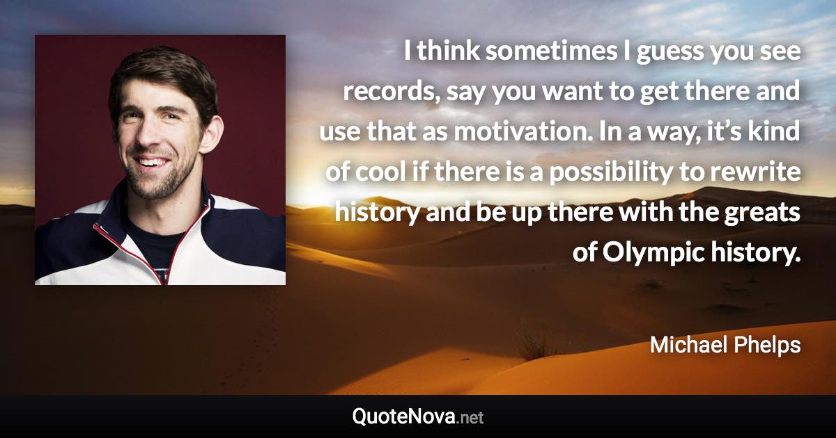 I think sometimes I guess you see records, say you want to get there and use that as motivation. In a way, it’s kind of cool if there is a possibility to rewrite history and be up there with the greats of Olympic history. - Michael Phelps quote