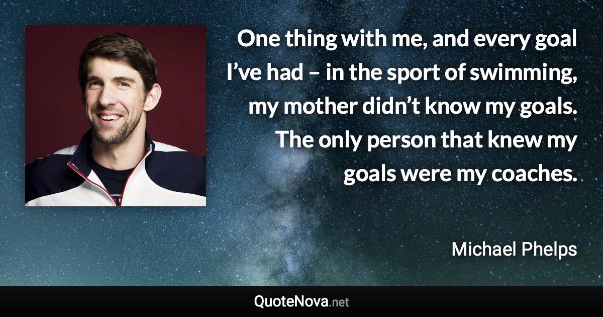 One thing with me, and every goal I’ve had – in the sport of swimming, my mother didn’t know my goals. The only person that knew my goals were my coaches. - Michael Phelps quote