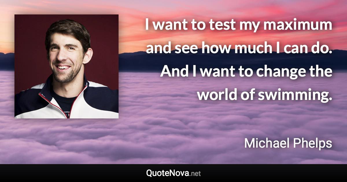 I want to test my maximum and see how much I can do. And I want to change the world of swimming. - Michael Phelps quote