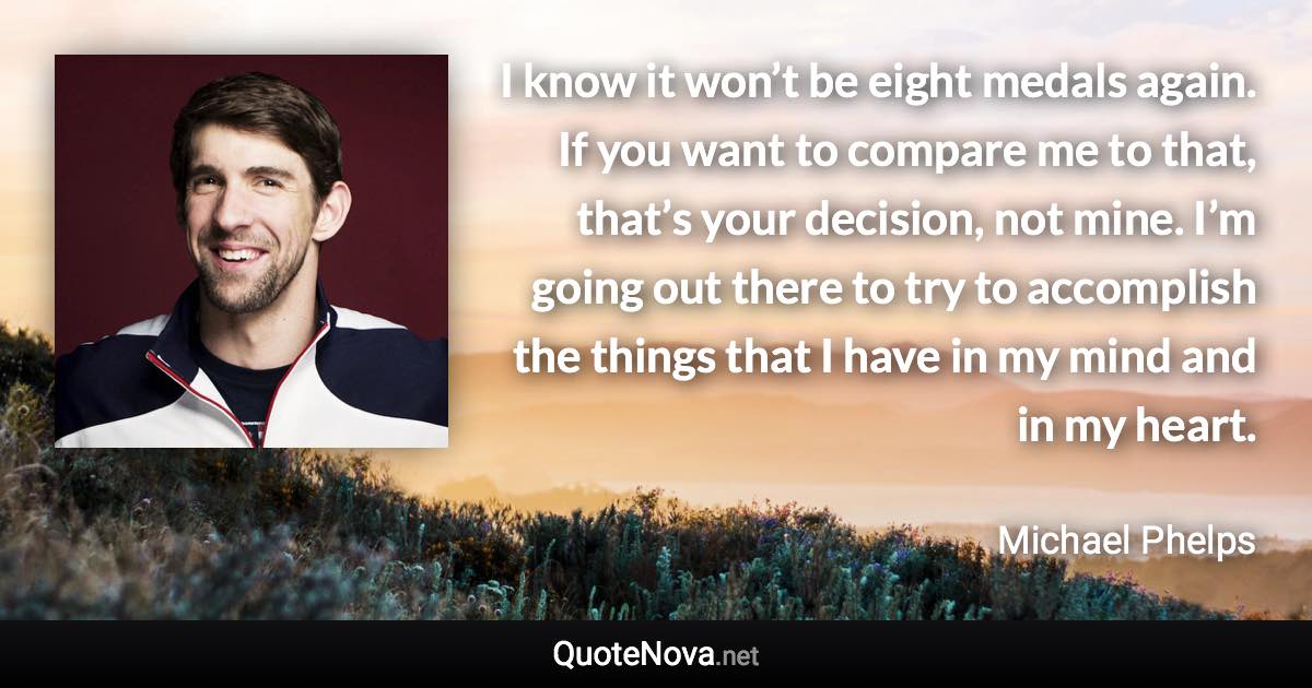 I know it won’t be eight medals again. If you want to compare me to that, that’s your decision, not mine. I’m going out there to try to accomplish the things that I have in my mind and in my heart. - Michael Phelps quote