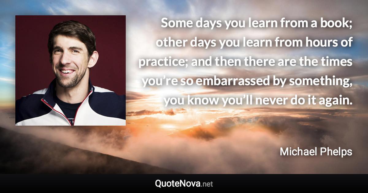 Some days you learn from a book; other days you learn from hours of practice; and then there are the times you’re so embarrassed by something, you know you’ll never do it again. - Michael Phelps quote