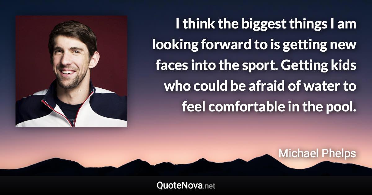 I think the biggest things I am looking forward to is getting new faces into the sport. Getting kids who could be afraid of water to feel comfortable in the pool. - Michael Phelps quote