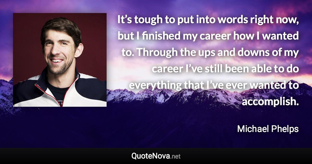 It’s tough to put into words right now, but I finished my career how I wanted to. Through the ups and downs of my career I’ve still been able to do everything that I’ve ever wanted to accomplish. - Michael Phelps quote