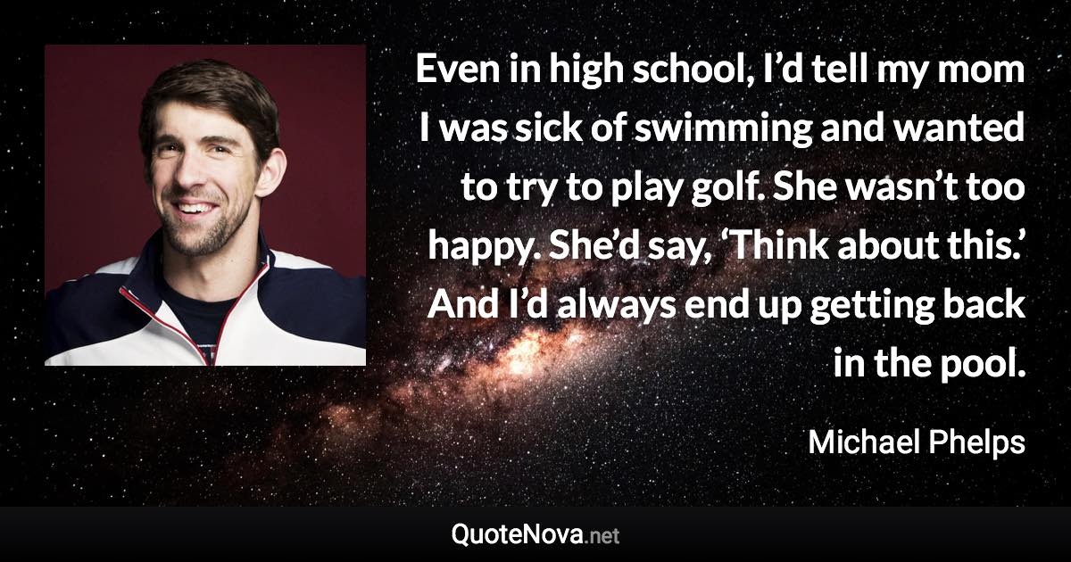 Even in high school, I’d tell my mom I was sick of swimming and wanted to try to play golf. She wasn’t too happy. She’d say, ‘Think about this.’ And I’d always end up getting back in the pool. - Michael Phelps quote