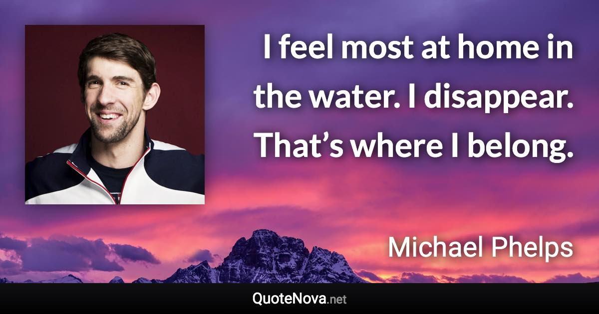 I feel most at home in the water. I disappear. That’s where I belong. - Michael Phelps quote