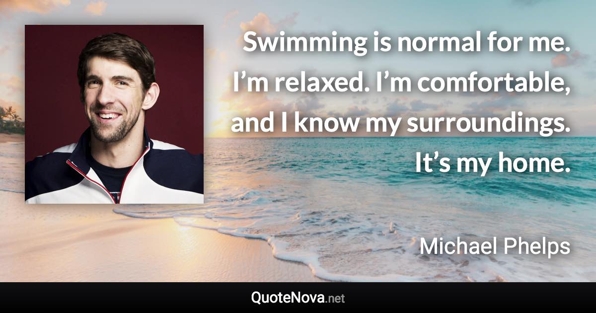 Swimming is normal for me. I’m relaxed. I’m comfortable, and I know my surroundings. It’s my home. - Michael Phelps quote