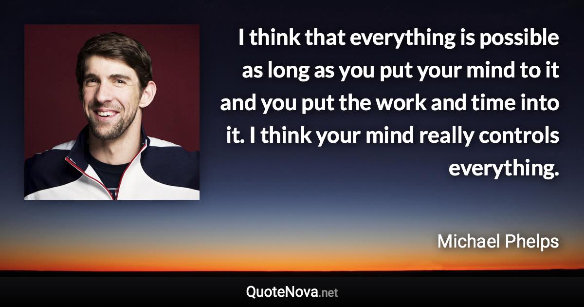 I think that everything is possible as long as you put your mind to it and you put the work and time into it. I think your mind really controls everything. - Michael Phelps quote