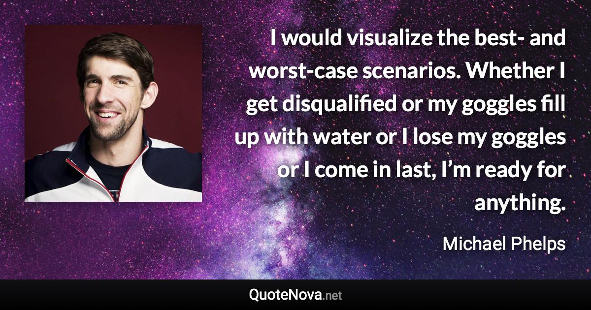 I would visualize the best- and worst-case scenarios. Whether I get disqualified or my goggles fill up with water or I lose my goggles or I come in last, I’m ready for anything. - Michael Phelps quote