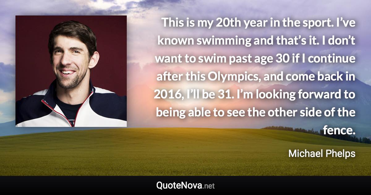 This is my 20th year in the sport. I’ve known swimming and that’s it. I don’t want to swim past age 30 if I continue after this Olympics, and come back in 2016, I’ll be 31. I’m looking forward to being able to see the other side of the fence. - Michael Phelps quote