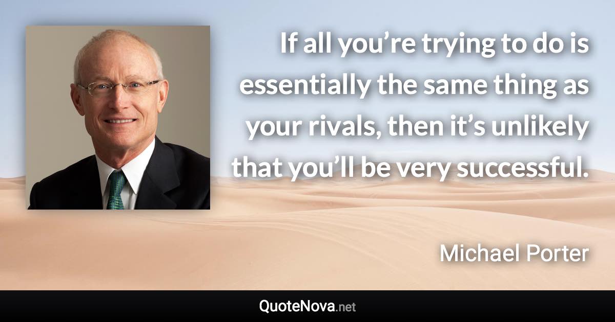 If all you’re trying to do is essentially the same thing as your rivals, then it’s unlikely that you’ll be very successful. - Michael Porter quote