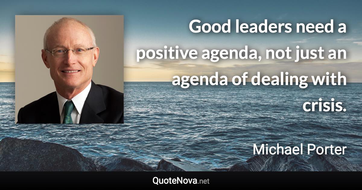 Good leaders need a positive agenda, not just an agenda of dealing with crisis. - Michael Porter quote