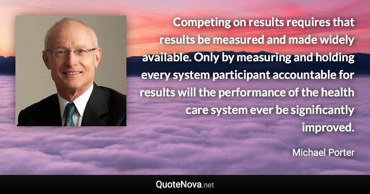 Competing on results requires that results be measured and made widely available. Only by measuring and holding every system participant accountable for results will the performance of the health care system ever be significantly improved. - Michael Porter quote