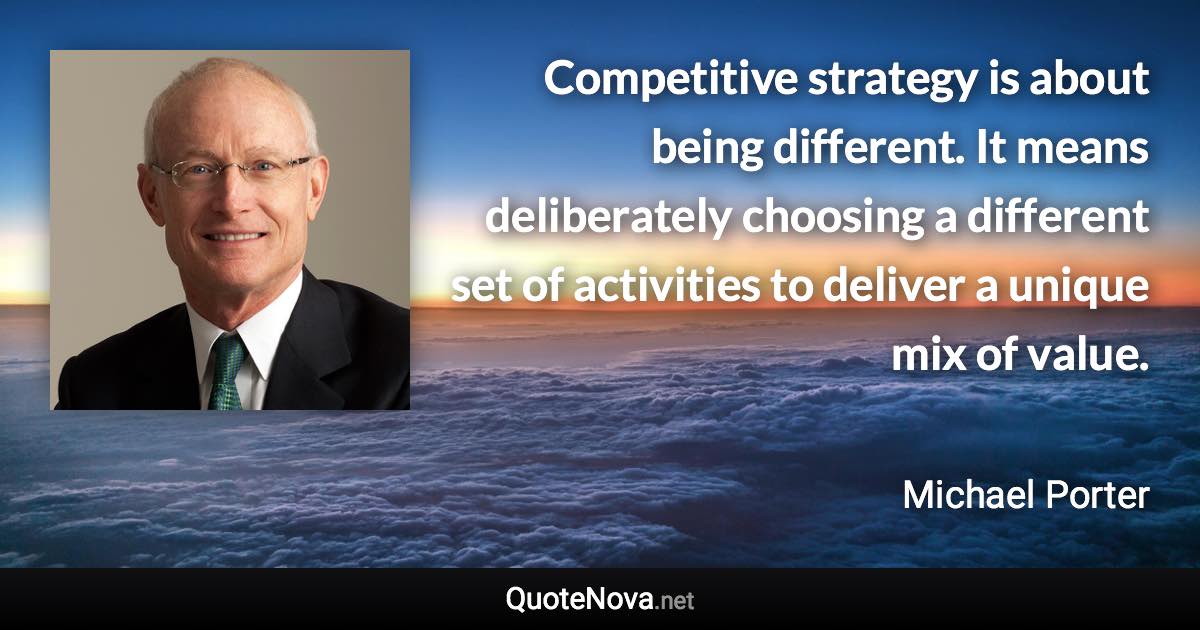 Competitive strategy is about being different. It means deliberately choosing a different set of activities to deliver a unique mix of value. - Michael Porter quote