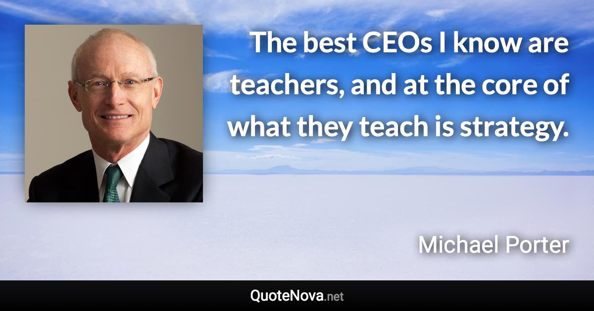 The best CEOs I know are teachers, and at the core of what they teach is strategy. - Michael Porter quote