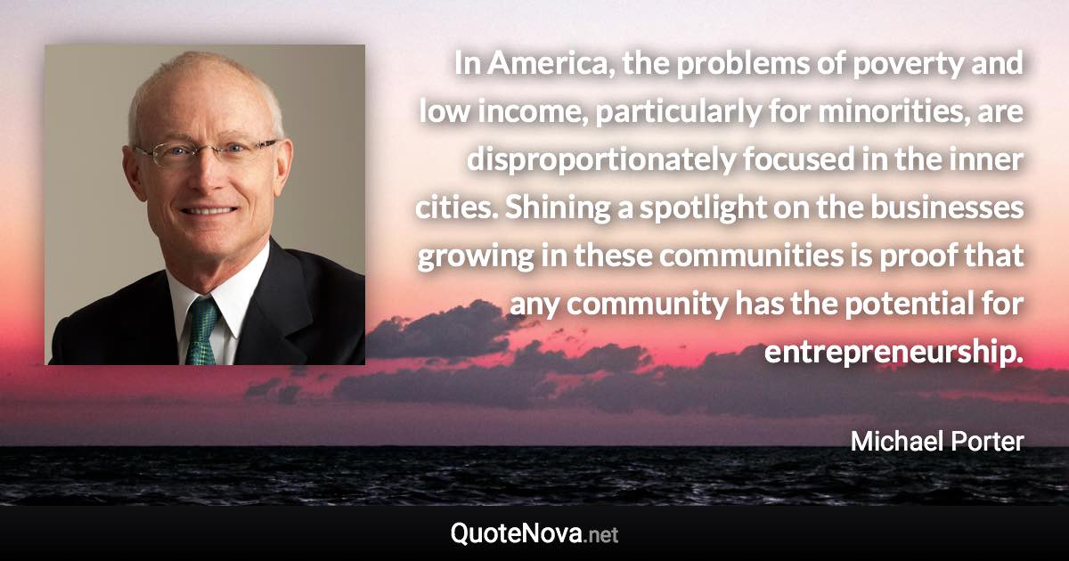 In America, the problems of poverty and low income, particularly for minorities, are disproportionately focused in the inner cities. Shining a spotlight on the businesses growing in these communities is proof that any community has the potential for entrepreneurship. - Michael Porter quote