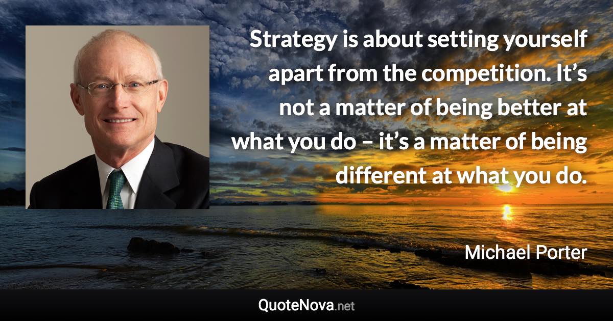 Strategy is about setting yourself apart from the competition. It’s not a matter of being better at what you do – it’s a matter of being different at what you do. - Michael Porter quote