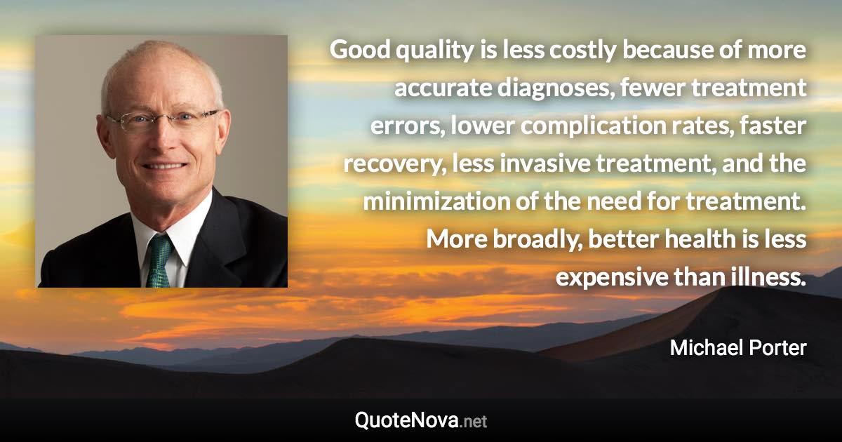 Good quality is less costly because of more accurate diagnoses, fewer treatment errors, lower complication rates, faster recovery, less invasive treatment, and the minimization of the need for treatment. More broadly, better health is less expensive than illness. - Michael Porter quote