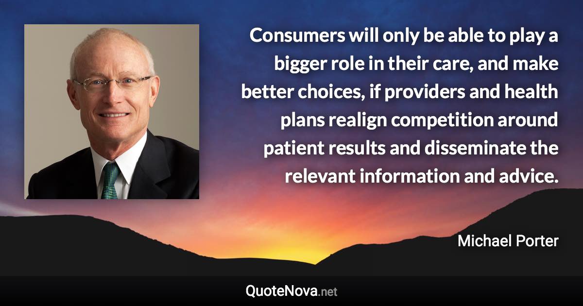 Consumers will only be able to play a bigger role in their care, and make better choices, if providers and health plans realign competition around patient results and disseminate the relevant information and advice. - Michael Porter quote