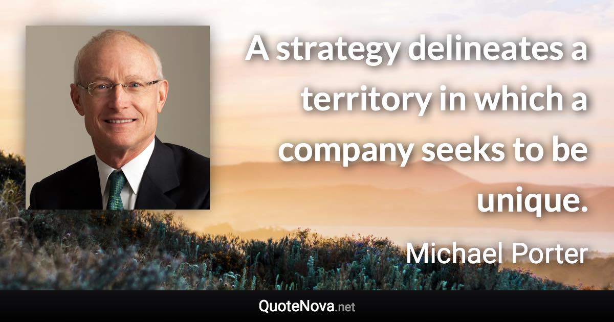 A strategy delineates a territory in which a company seeks to be unique. - Michael Porter quote