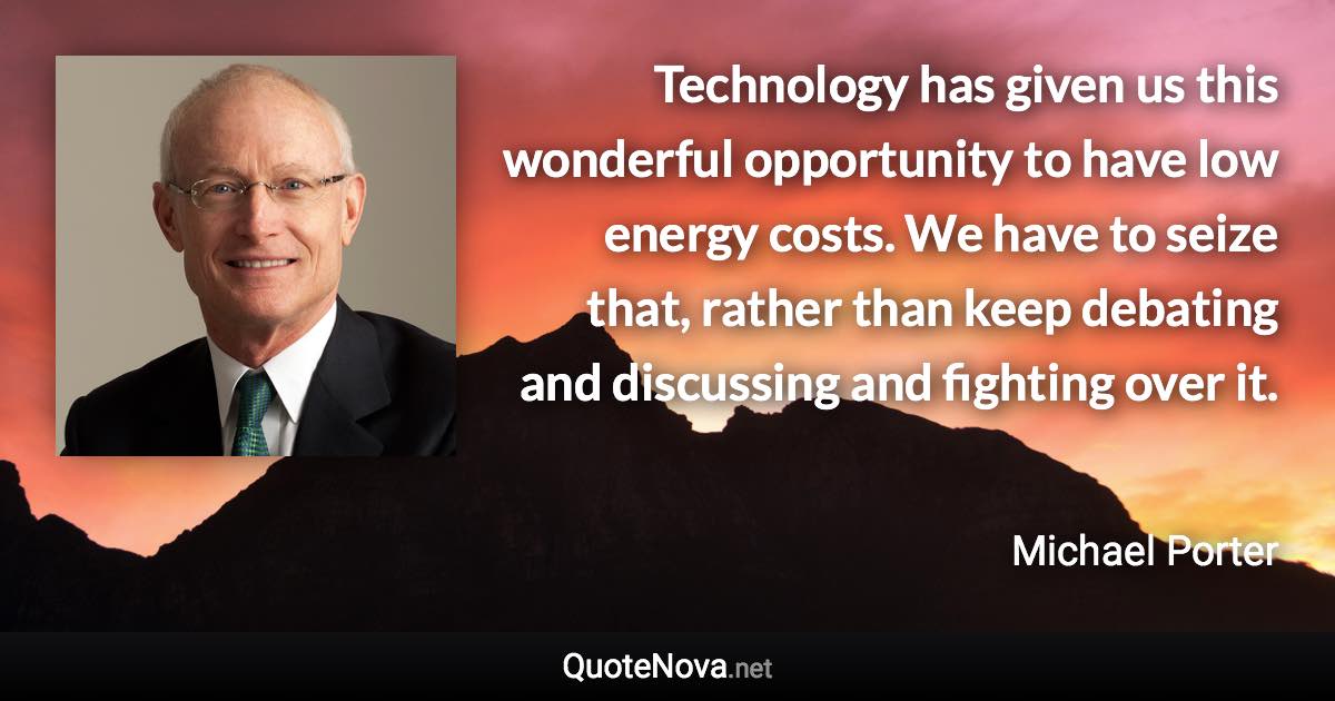 Technology has given us this wonderful opportunity to have low energy costs. We have to seize that, rather than keep debating and discussing and fighting over it. - Michael Porter quote