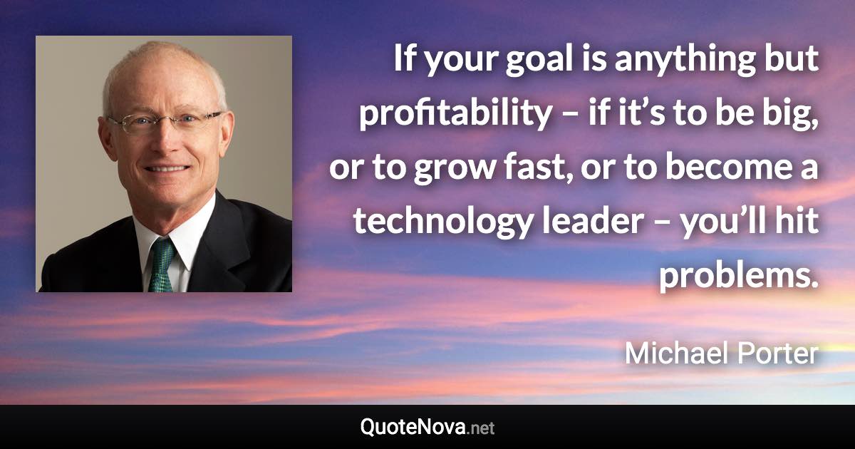 If your goal is anything but profitability – if it’s to be big, or to grow fast, or to become a technology leader – you’ll hit problems. - Michael Porter quote