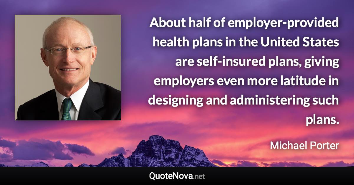 About half of employer-provided health plans in the United States are self-insured plans, giving employers even more latitude in designing and administering such plans. - Michael Porter quote