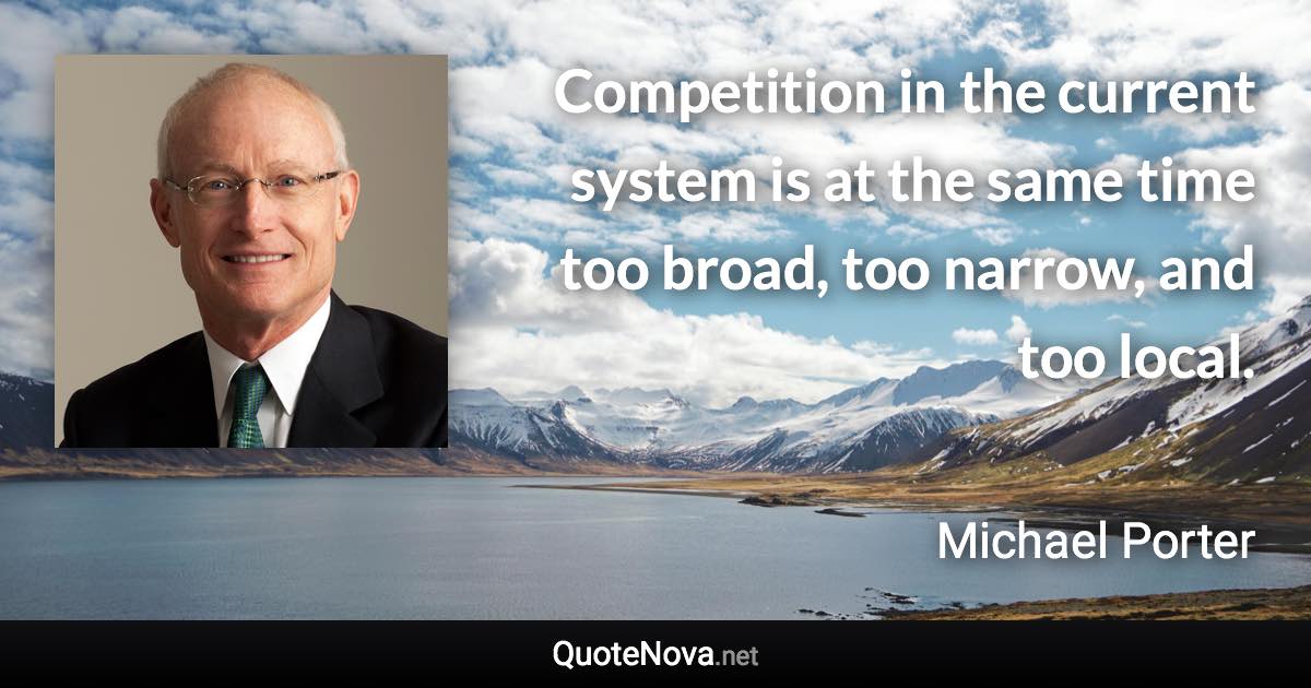 Competition in the current system is at the same time too broad, too narrow, and too local. - Michael Porter quote