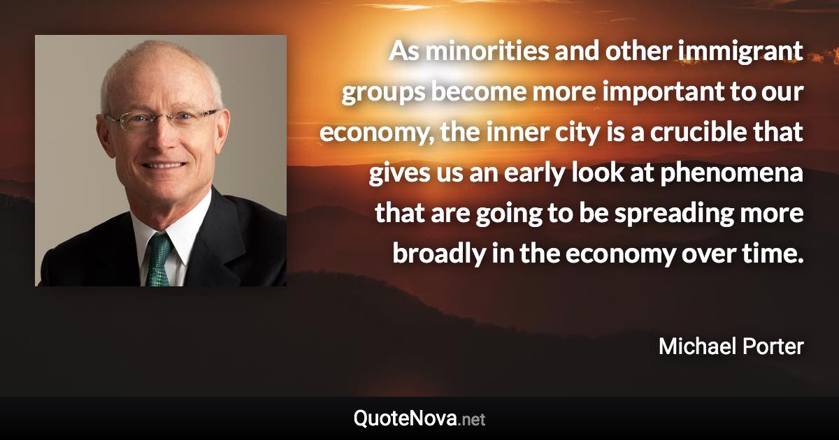 As minorities and other immigrant groups become more important to our economy, the inner city is a crucible that gives us an early look at phenomena that are going to be spreading more broadly in the economy over time. - Michael Porter quote