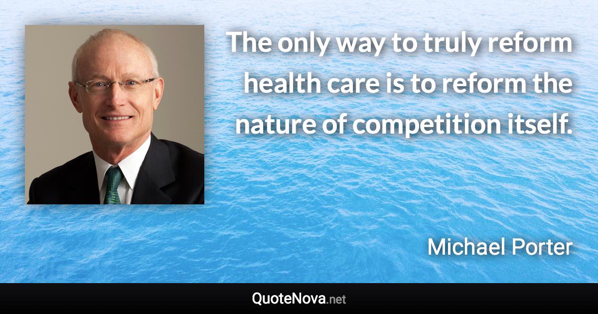 The only way to truly reform health care is to reform the nature of competition itself. - Michael Porter quote