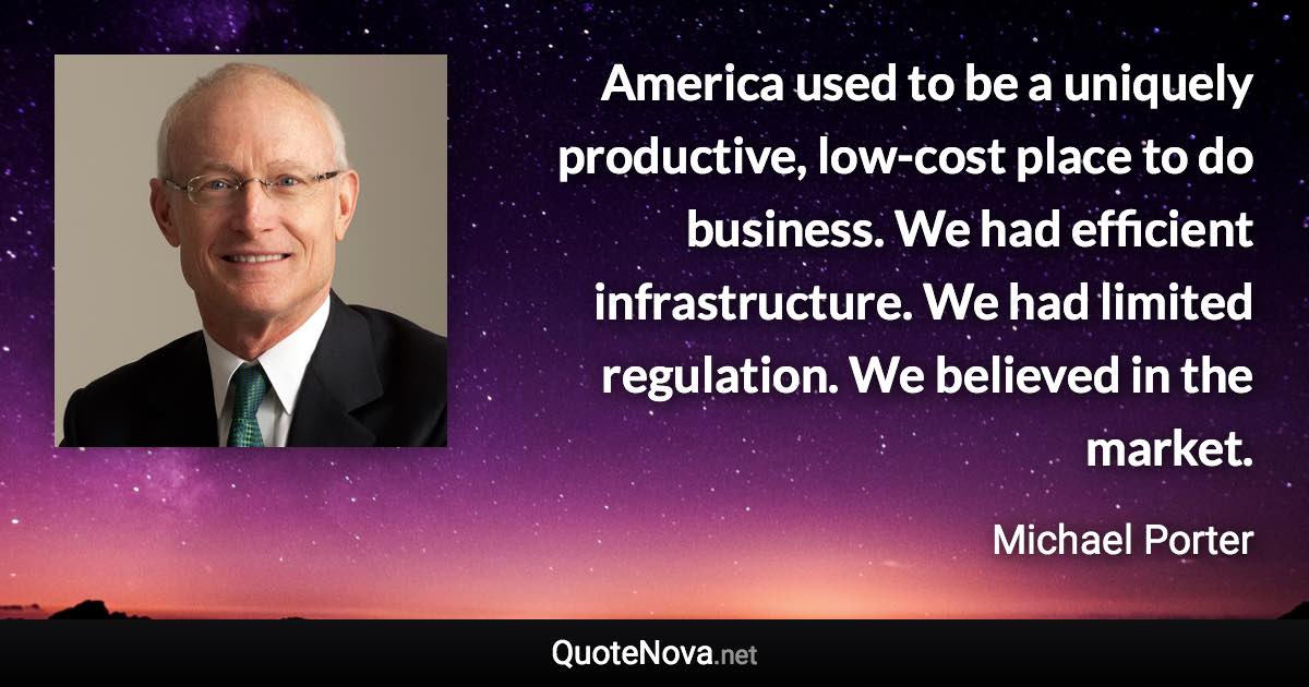 America used to be a uniquely productive, low-cost place to do business. We had efficient infrastructure. We had limited regulation. We believed in the market. - Michael Porter quote