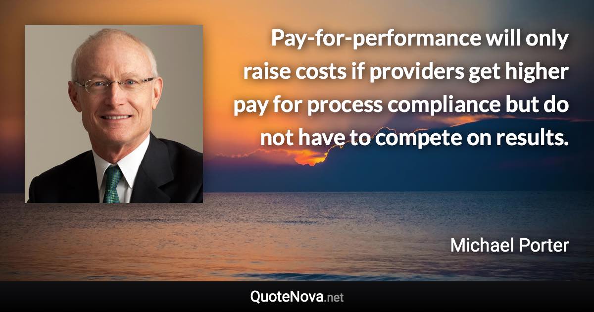 Pay-for-performance will only raise costs if providers get higher pay for process compliance but do not have to compete on results. - Michael Porter quote