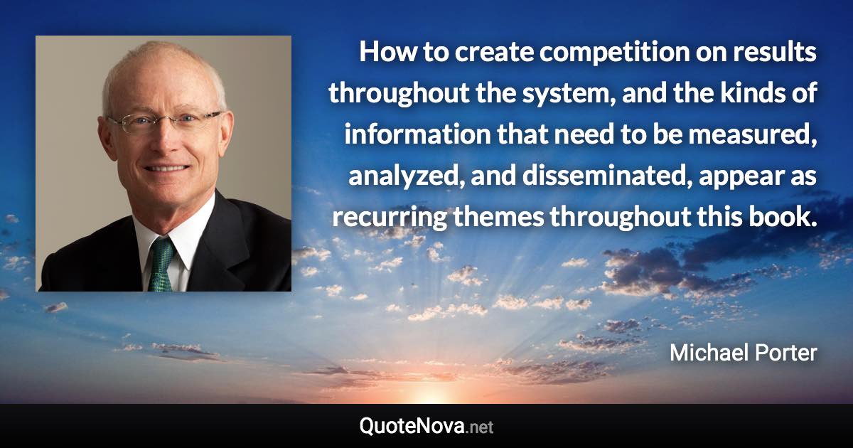 How to create competition on results throughout the system, and the kinds of information that need to be measured, analyzed, and disseminated, appear as recurring themes throughout this book. - Michael Porter quote