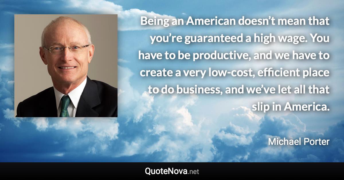 Being an American doesn’t mean that you’re guaranteed a high wage. You have to be productive, and we have to create a very low-cost, efficient place to do business, and we’ve let all that slip in America. - Michael Porter quote