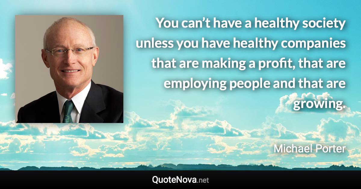 You can’t have a healthy society unless you have healthy companies that are making a profit, that are employing people and that are growing. - Michael Porter quote