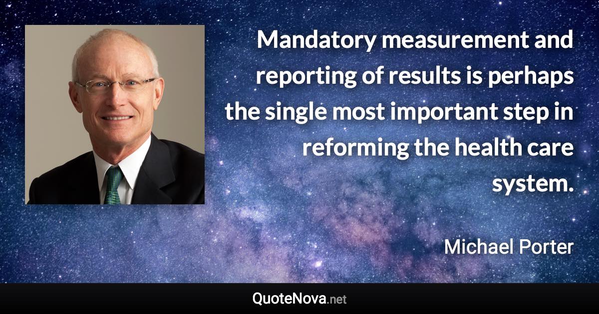 Mandatory measurement and reporting of results is perhaps the single most important step in reforming the health care system. - Michael Porter quote