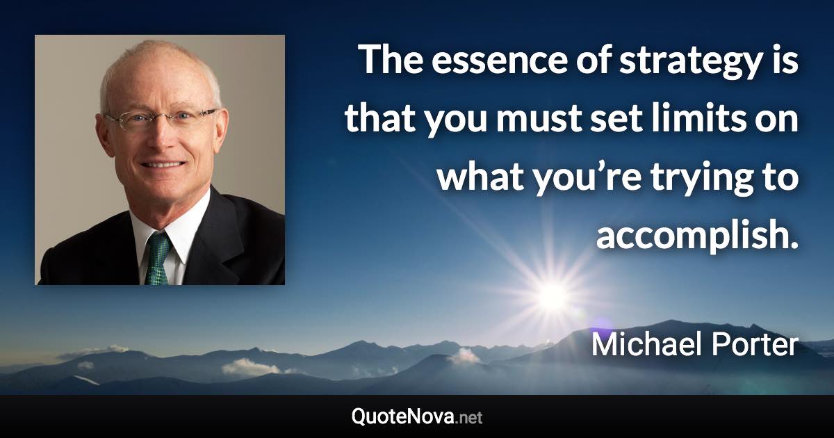 The essence of strategy is that you must set limits on what you’re trying to accomplish. - Michael Porter quote