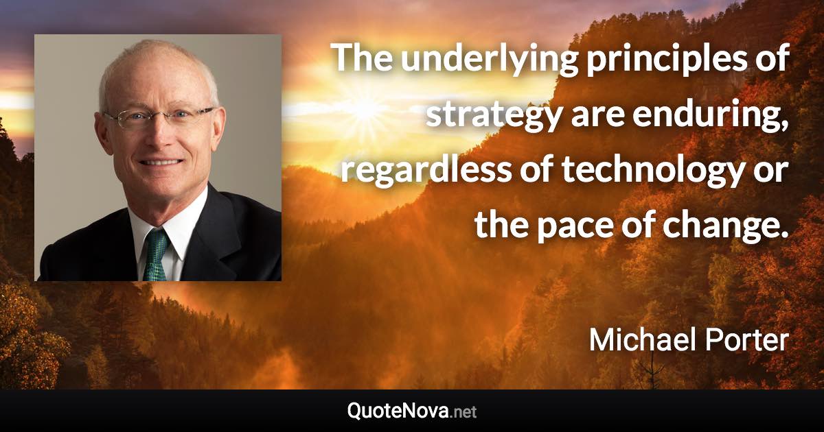 The underlying principles of strategy are enduring, regardless of technology or the pace of change. - Michael Porter quote