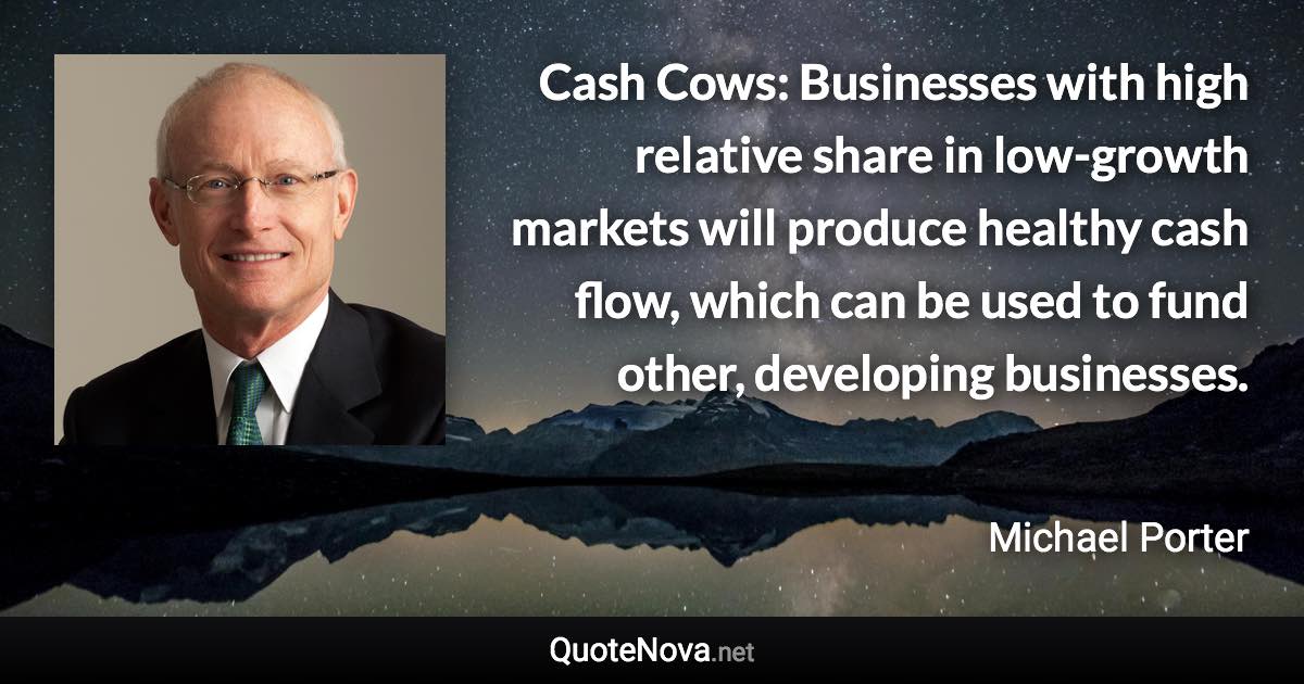 Cash Cows: Businesses with high relative share in low-growth markets will produce healthy cash flow, which can be used to fund other, developing businesses. - Michael Porter quote