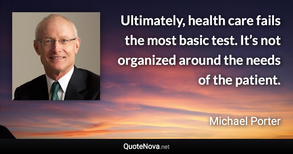 Ultimately, health care fails the most basic test. It’s not organized around the needs of the patient. - Michael Porter quote