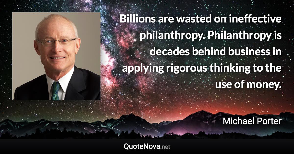 Billions are wasted on ineffective philanthropy. Philanthropy is decades behind business in applying rigorous thinking to the use of money. - Michael Porter quote